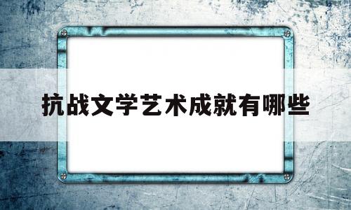 抗战文学艺术成就有哪些(抗战文学的历史贡献)