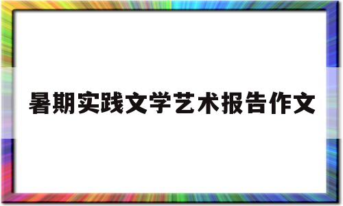 暑期实践文学艺术报告作文(暑期实践文学艺术报告作文题目)