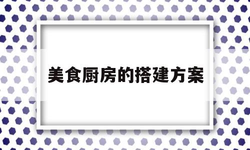 美食厨房的搭建方案(美食节目厨房布局)
