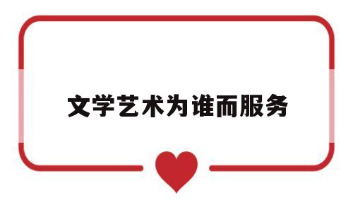 文学艺术为谁而服务(文学艺术为人民服务)