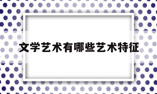 文学艺术有哪些艺术特征(文学艺术的主要特征)