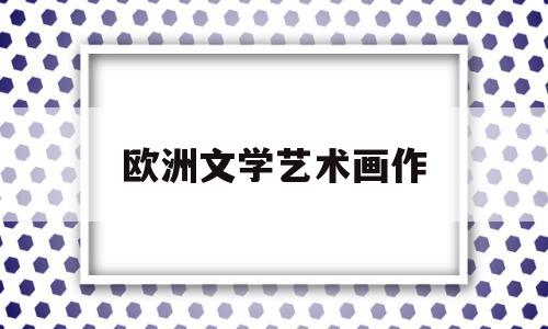 欧洲文学艺术画作(欧洲文学艺术画作有哪些)