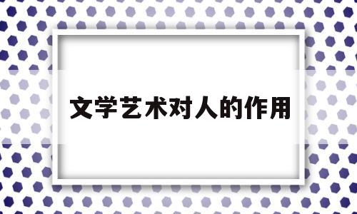 文学艺术对人的作用(文学艺术对人的作用和意义)