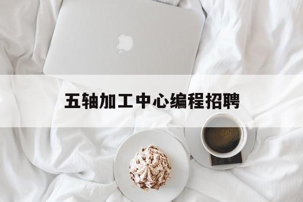 五轴加工中心编程招聘(五轴加工中心编程培训学校)