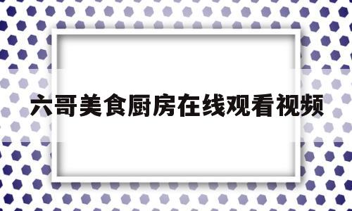 六哥美食厨房在线观看视频(六哥美食厨房在线观看视频全集)