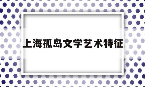 上海孤岛文学艺术特征(上海孤岛时期产生的文学作品)