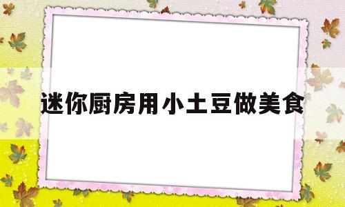 迷你厨房用小土豆做美食(无烦恼厨房迷你土豆怎么做)