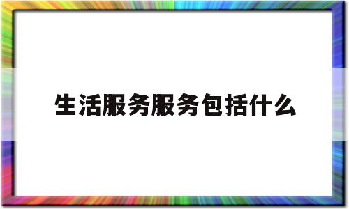生活服务服务包括什么(生活服务服务包括什么项目)