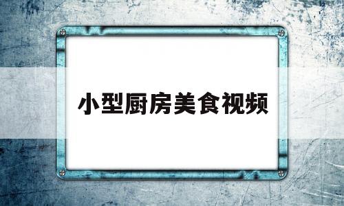 小型厨房美食视频(小厨房美食视频下载)