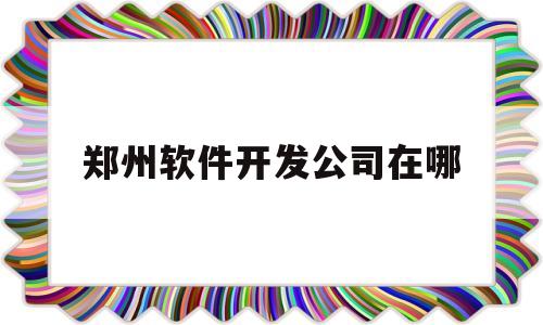 郑州软件开发公司在哪(郑州软件开发工资一般多少4年工作经验)