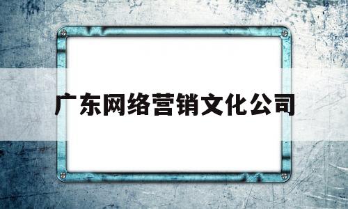 广东网络营销文化公司(广东网络公司有哪些)