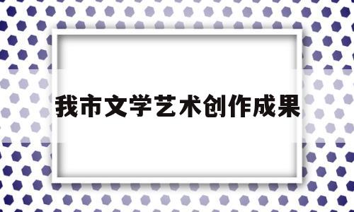 我市文学艺术创作成果(文学艺术创作比赛)