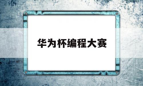 华为杯编程大赛(华为编程大赛2020)