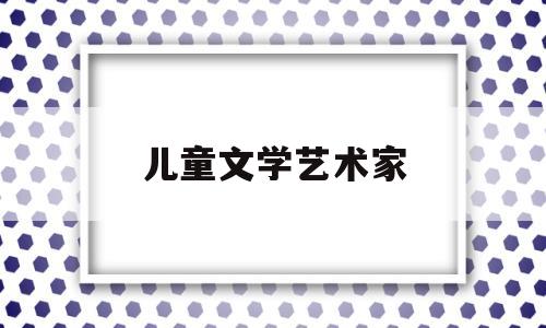 儿童文学艺术家(儿童文学艺术家有哪些)