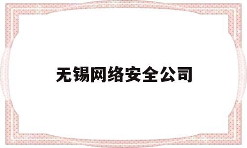无锡网络安全公司(无锡网络安全公司有哪些)