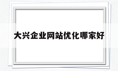 大兴企业网站优化哪家好(大兴有哪些互联网公司)
