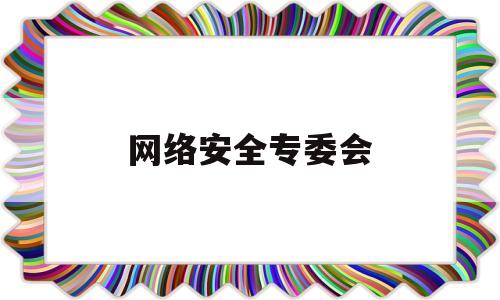 网络安全专委会(网络安全专委会会议记录)