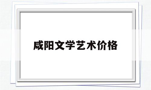 咸阳文学艺术价格(咸阳市文学艺术界联合会)