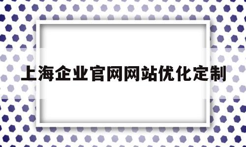 上海企业官网网站优化定制(上海公司优化排名)