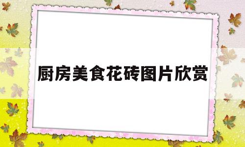 厨房美食花砖图片欣赏(厨房美食花砖图片欣赏图)