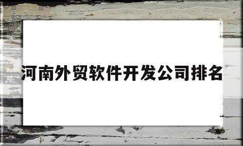 河南外贸软件开发公司排名(河南外贸软件开发公司排名榜)