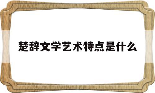楚辞文学艺术特点是什么(简述楚辞的艺术特色与成就)