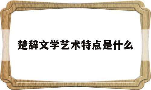 楚辞文学艺术特点是什么(简述楚辞的艺术特色与成就)