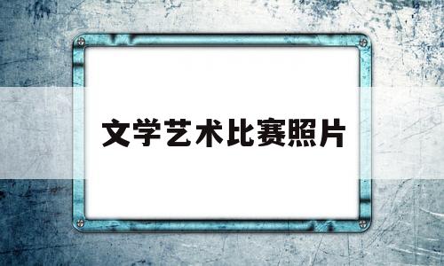 文学艺术比赛照片(文艺比赛包括征文吗)