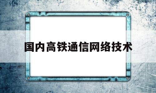 国内高铁通信网络技术(高速铁路通信系统有哪些特点)