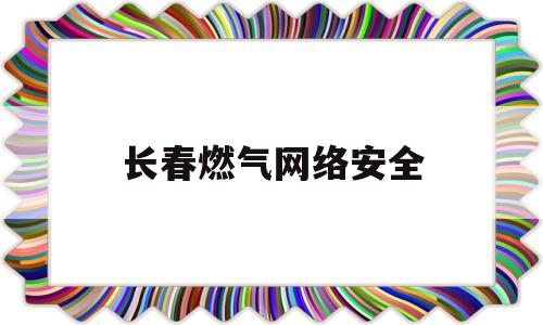 长春燃气网络安全(长春燃气网站)