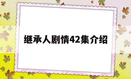 继承人剧情42集介绍(继承人剧情42集介绍大全)