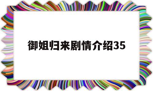御姐归来剧情介绍35(御姐归来剧情介绍35章)