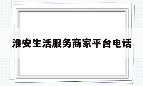 淮安生活服务商家平台电话(淮安 服务)