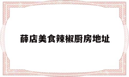 薛店美食辣椒厨房地址(薛店食品厂最新招聘信息)