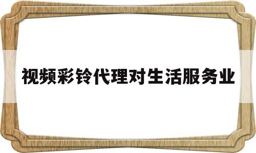 视频彩铃代理对生活服务业(视频彩铃代理对生活服务业有帮助吗)
