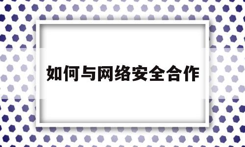 如何与网络安全合作(如何用好网络安全)