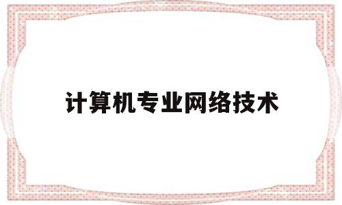 计算机专业网络技术(计算机专业网络技术就业方向及前景)