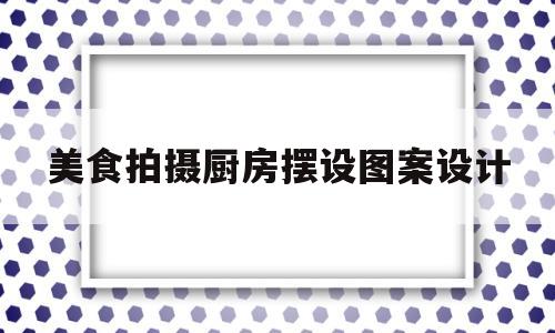 美食拍摄厨房摆设图案设计(美食拍摄场景布置)