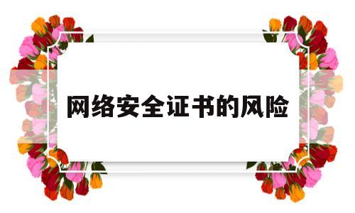 网络安全证书的风险(网络安全证有用吗)
