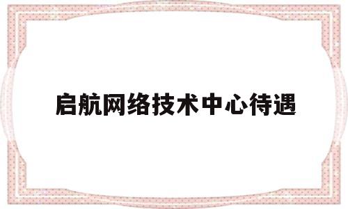 启航网络技术中心待遇(启航信息技术有限公司)