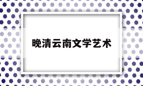 晚清云南文学艺术(云南文学艺术博物馆)