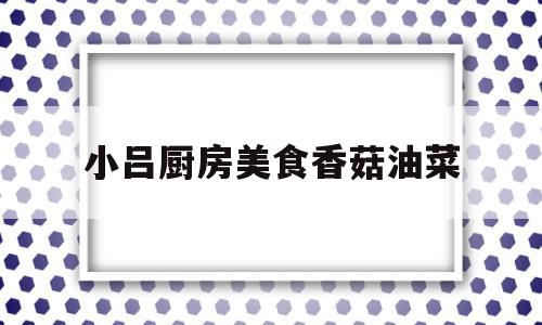 小吕厨房美食香菇油菜(大厨香菇油菜)
