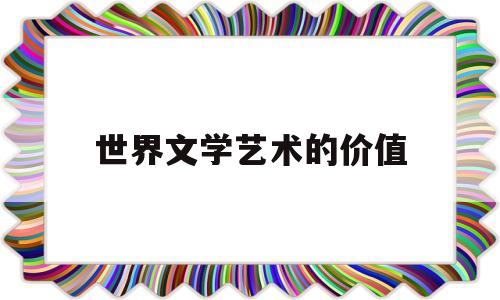 世界文学艺术的价值(全世界文学艺术创作的重要来源是)
