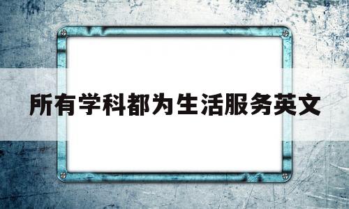 所有学科都为生活服务英文(所有学科都为生活服务英文翻译)
