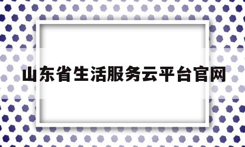 山东省生活服务云平台官网(山东省生活帮热线电话)