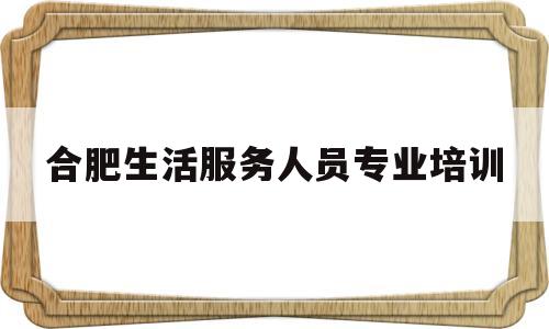 合肥生活服务人员专业培训(合肥生活服务人员专业培训中心)