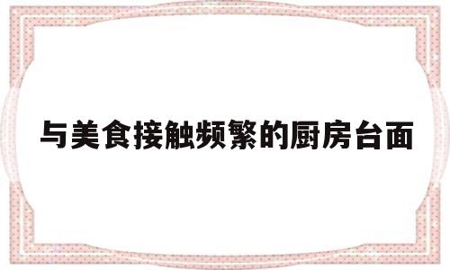 与美食接触频繁的厨房台面(厨房台面有毒吗)