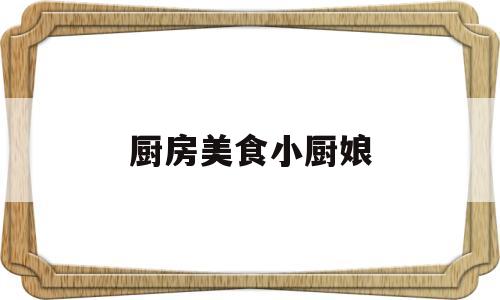 厨房美食小厨娘(厨房美食小厨娘怎么画)