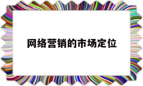 网络营销的市场定位(网络营销的市场定位包括)