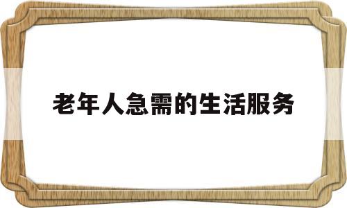 老年人急需的生活服务(老年人的服务项目有哪些)
